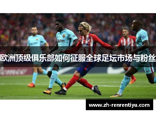 欧洲顶级俱乐部如何征服全球足坛市场与粉丝